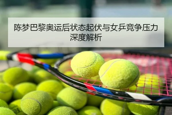 陈梦巴黎奥运后状态起伏与女乒竞争压力深度解析