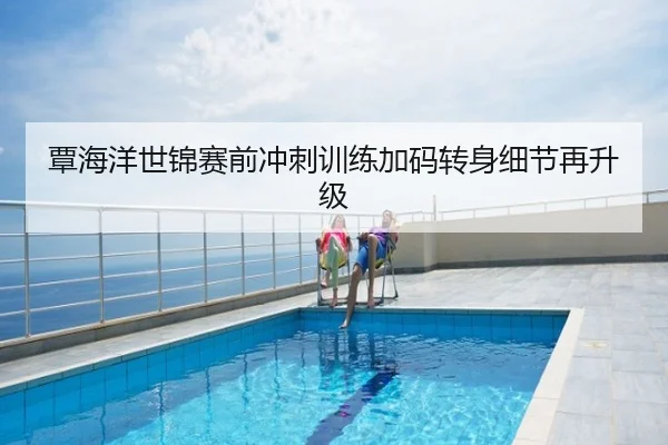 覃海洋世锦赛前冲刺训练加码转身细节再升级