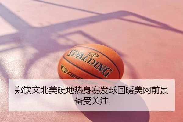 郑钦文北美硬地热身赛发球回暖美网前景备受关注