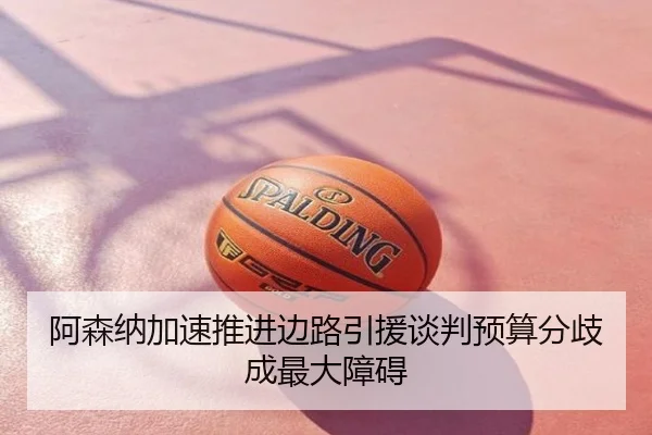 阿森纳加速推进边路引援谈判预算分歧成最大障碍