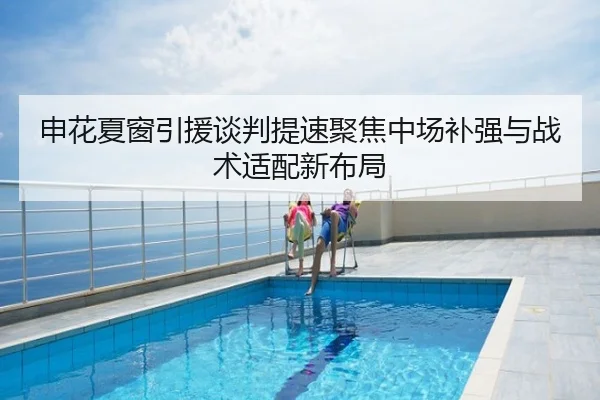 申花夏窗引援谈判提速聚焦中场补强与战术适配新布局
