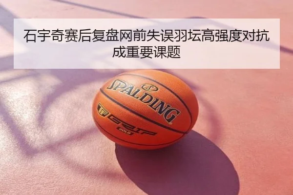石宇奇赛后复盘网前失误羽坛高强度对抗成重要课题