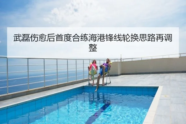 武磊伤愈后首度合练海港锋线轮换思路再调整