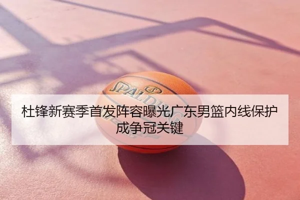 杜锋新赛季首发阵容曝光广东男篮内线保护成争冠关键