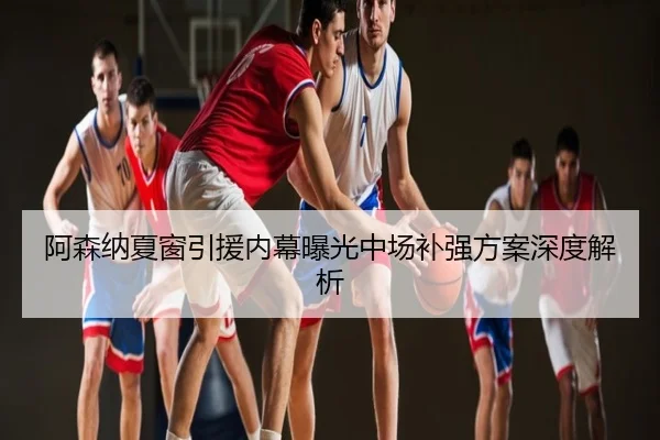 阿森纳夏窗引援内幕曝光中场补强方案深度解析