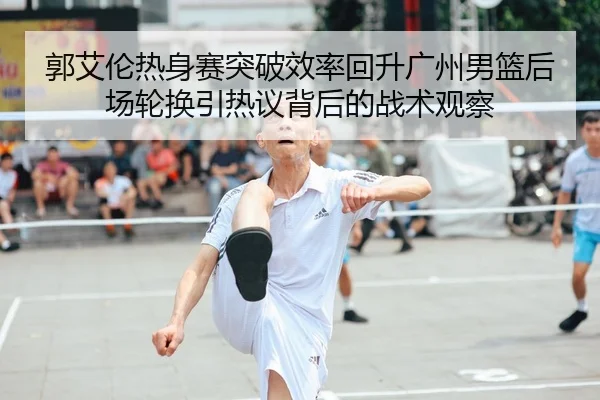 郭艾伦热身赛突破效率回升广州男篮后场轮换引热议背后的战术观察