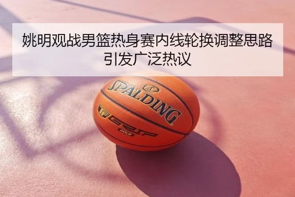 姚明观战男篮热身赛内线轮换调整思路引发广泛热议