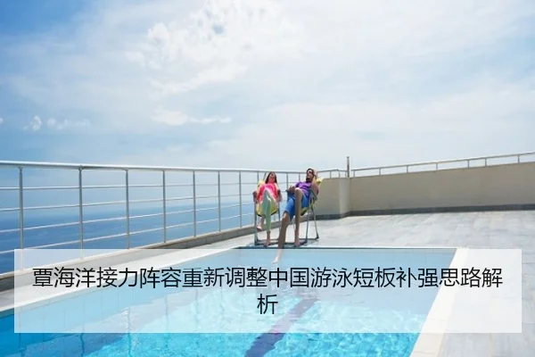 覃海洋接力阵容重新调整中国游泳短板补强思路解析