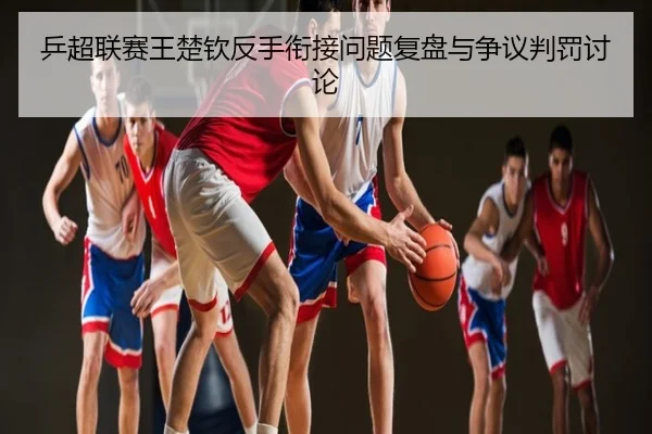 乒超联赛王楚钦反手衔接问题复盘与争议判罚讨论