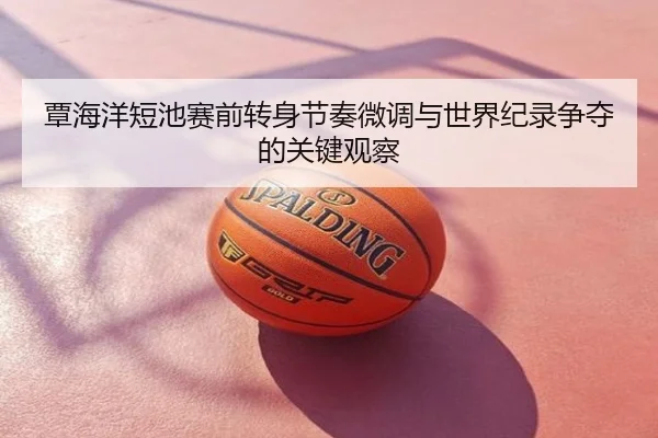 覃海洋短池赛前转身节奏微调与世界纪录争夺的关键观察