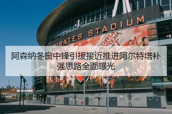 阿森纳冬窗中锋引援接近推进阿尔特塔补强思路全面曝光