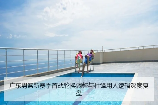 广东男篮新赛季首战轮换调整与杜锋用人逻辑深度复盘