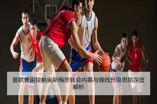曼联夏窗接触奥斯梅恩转会内幕与锋线升级思路深度解析